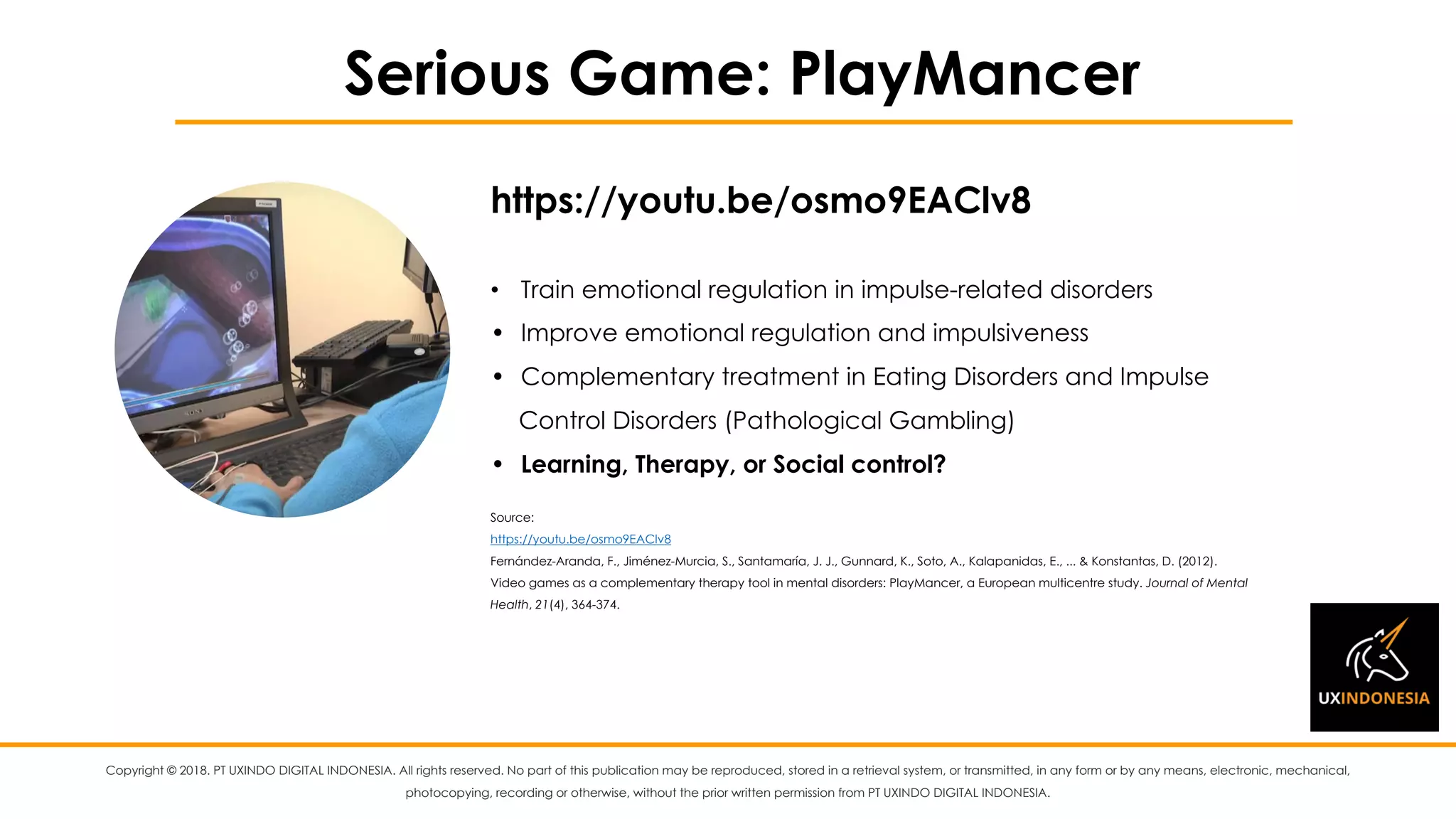 Copyright © 2018. PT UXINDO DIGITAL INDONESIA. All rights reserved. No part of this publication may be reproduced, stored in a retrieval system, or transmitted, in any form or by any means, electronic, mechanical,
photocopying, recording or otherwise, without the prior written permission from PT UXINDO DIGITAL INDONESIA.
Serious Game: PlayMancer
• Train emotional regulation in impulse-related disorders
• Improve emotional regulation and impulsiveness
• Complementary treatment in Eating Disorders and Impulse
Control Disorders (Pathological Gambling)
• Learning, Therapy, or Social control?
Source:
https://youtu.be/osmo9EAClv8
Fernández-Aranda, F., Jiménez-Murcia, S., Santamaría, J. J., Gunnard, K., Soto, A., Kalapanidas, E., ... & Konstantas, D. (2012).
Video games as a complementary therapy tool in mental disorders: PlayMancer, a European multicentre study. Journal of Mental
Health, 21(4), 364-374.
https://youtu.be/osmo9EAClv8
 