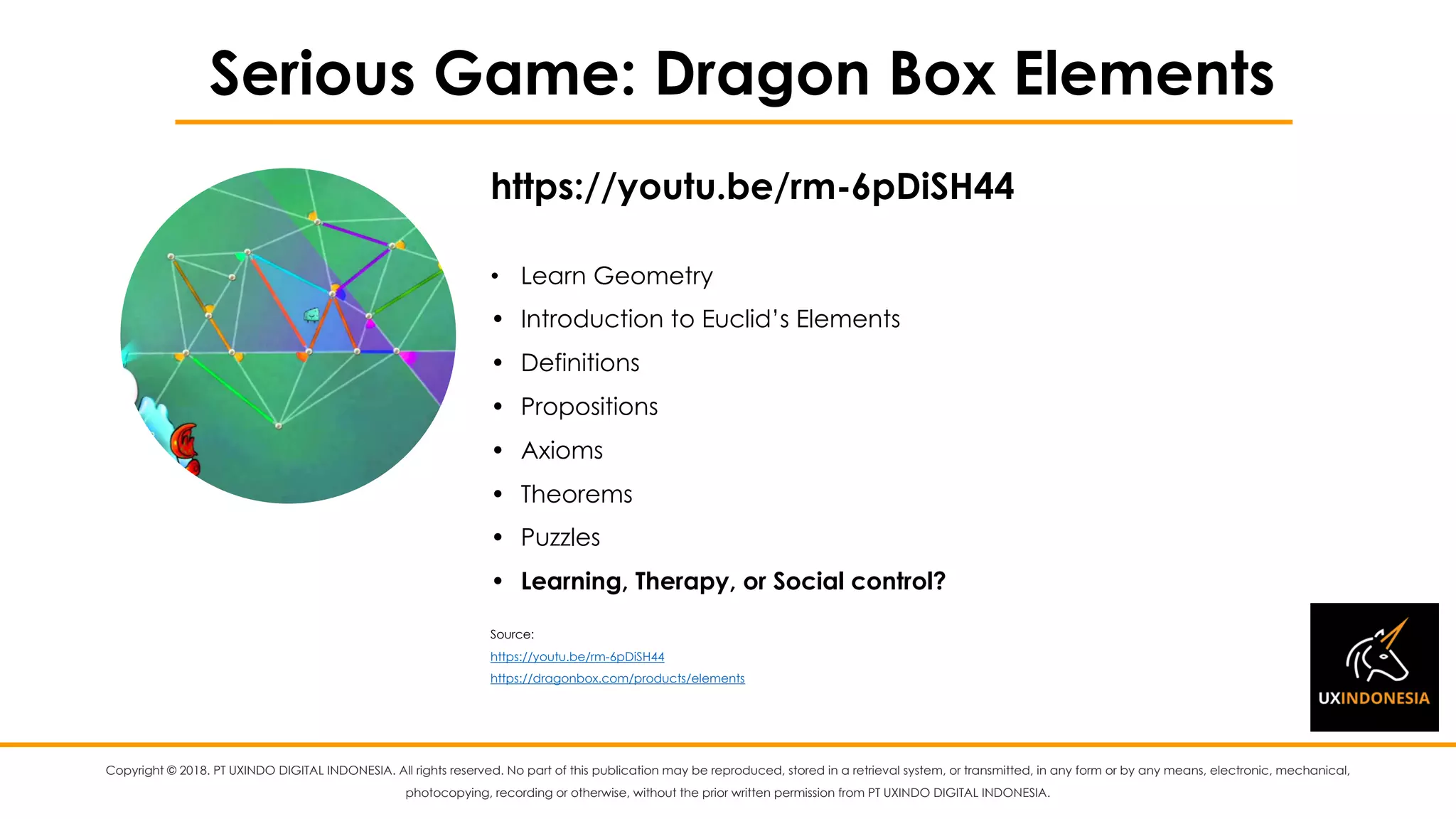 Copyright © 2018. PT UXINDO DIGITAL INDONESIA. All rights reserved. No part of this publication may be reproduced, stored in a retrieval system, or transmitted, in any form or by any means, electronic, mechanical,
photocopying, recording or otherwise, without the prior written permission from PT UXINDO DIGITAL INDONESIA.
Serious Game: Dragon Box Elements
• Learn Geometry
• Introduction to Euclid’s Elements
• Definitions
• Propositions
• Axioms
• Theorems
• Puzzles
• Learning, Therapy, or Social control?
Source:
https://youtu.be/rm-6pDiSH44
https://dragonbox.com/products/elements
https://youtu.be/rm-6pDiSH44
 