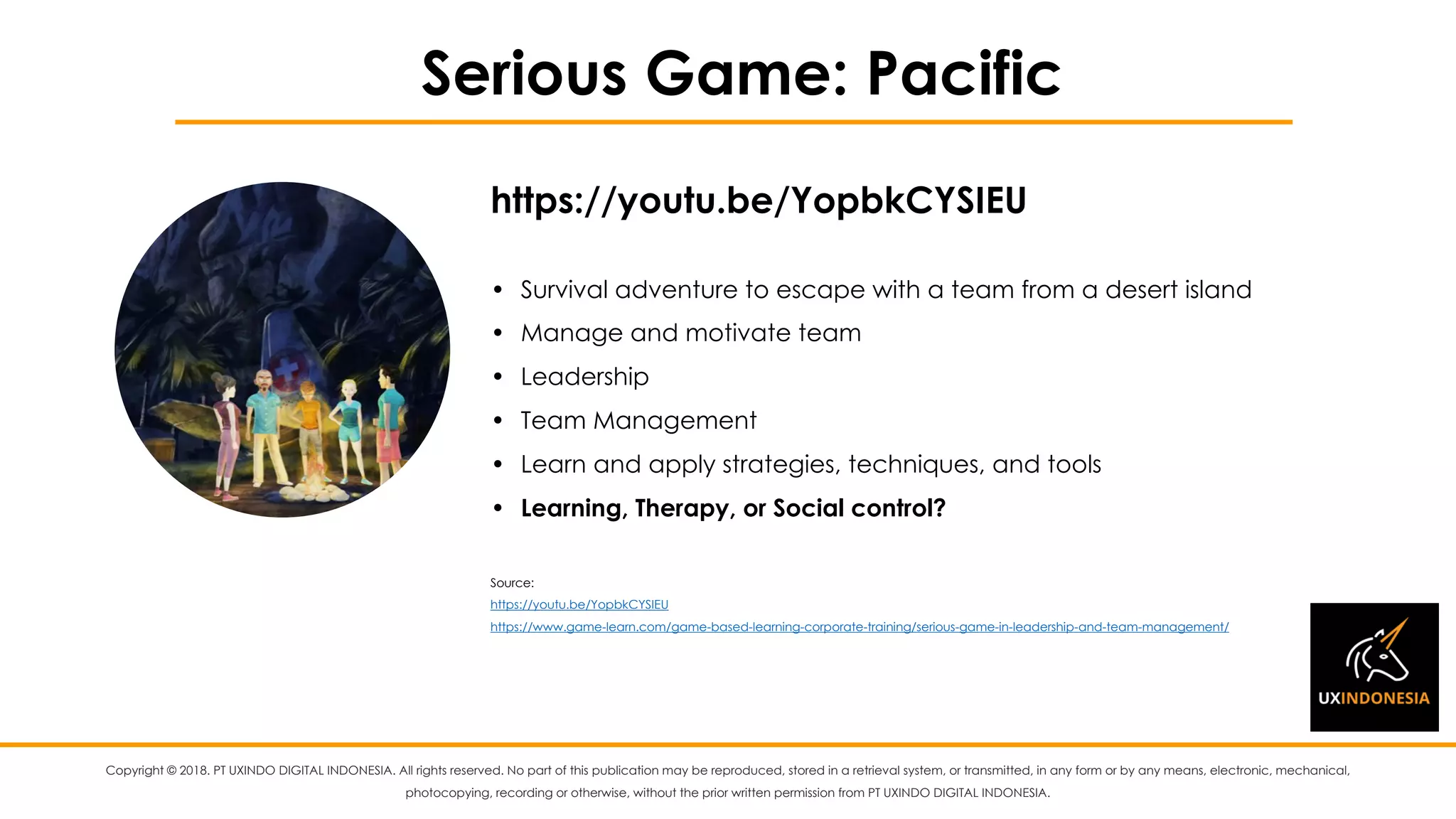 Copyright © 2018. PT UXINDO DIGITAL INDONESIA. All rights reserved. No part of this publication may be reproduced, stored in a retrieval system, or transmitted, in any form or by any means, electronic, mechanical,
photocopying, recording or otherwise, without the prior written permission from PT UXINDO DIGITAL INDONESIA.
Serious Game: Pacific
• Survival adventure to escape with a team from a desert island
• Manage and motivate team
• Leadership
• Team Management
• Learn and apply strategies, techniques, and tools
• Learning, Therapy, or Social control?
Source:
https://youtu.be/YopbkCYSIEU
https://www.game-learn.com/game-based-learning-corporate-training/serious-game-in-leadership-and-team-management/
https://youtu.be/YopbkCYSIEU
 
