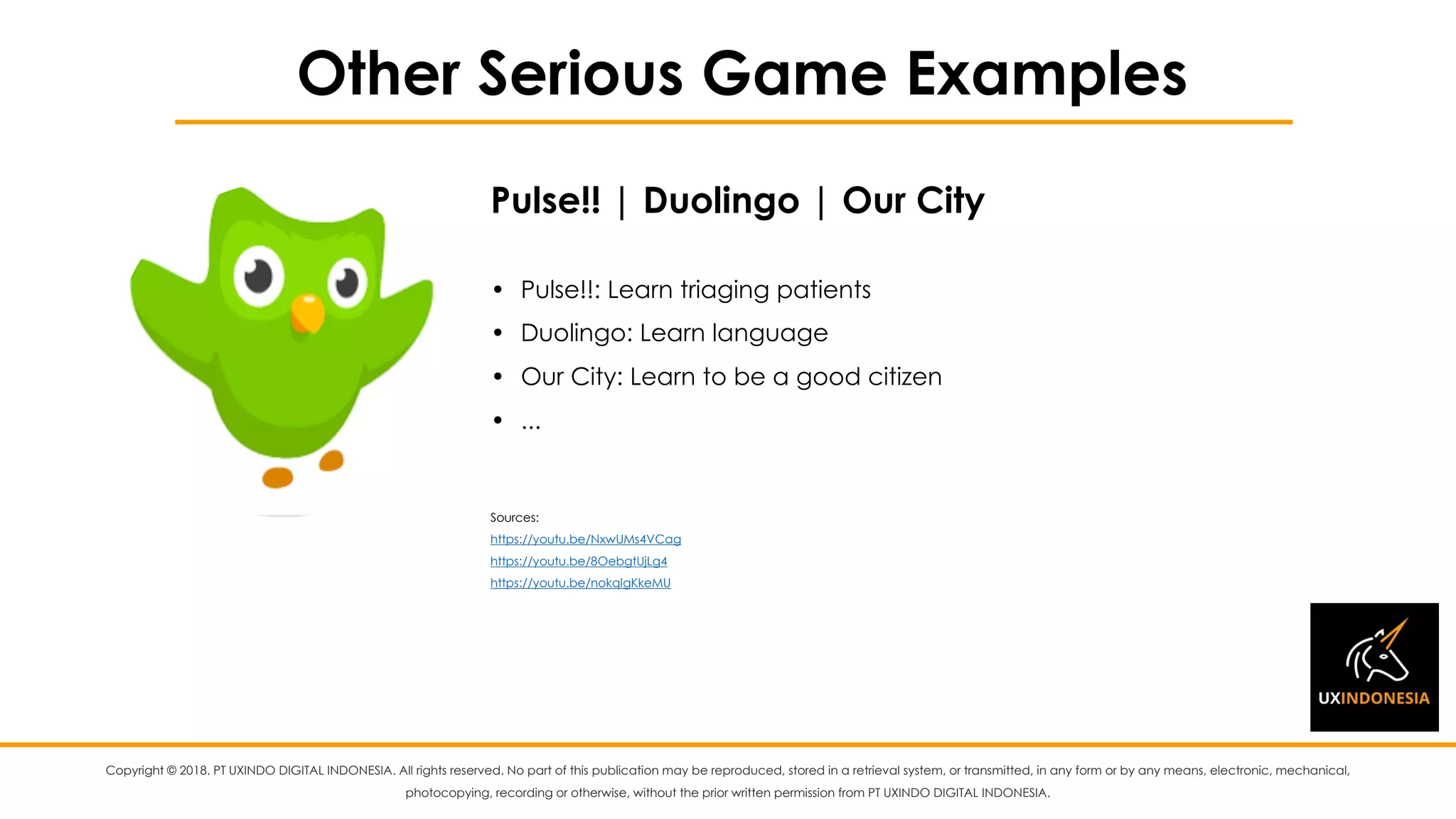 Copyright © 2018. PT UXINDO DIGITAL INDONESIA. All rights reserved. No part of this publication may be reproduced, stored in a retrieval system, or transmitted, in any form or by any means, electronic, mechanical,
photocopying, recording or otherwise, without the prior written permission from PT UXINDO DIGITAL INDONESIA.
Other Serious Game Examples
• Pulse!!: Learn triaging patients
• Duolingo: Learn language
• Our City: Learn to be a good citizen
• ...
Sources:
https://youtu.be/NxwUMs4VCag
https://youtu.be/8OebgtUjLg4
https://youtu.be/nokqlgKkeMU
Pulse!! | Duolingo | Our City
 