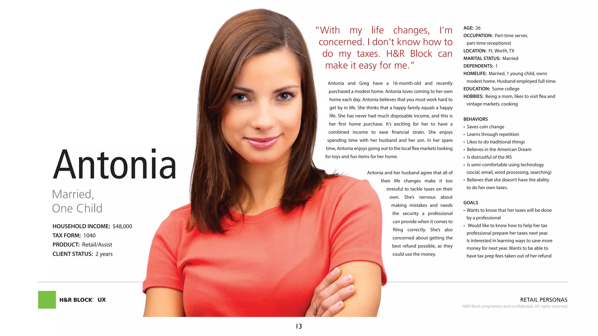 HOUSEHOLD INCOME: $48,000
TAX FORM: 1040
PRODUCT: Retail/Assist
CLIENT STATUS: 2 years
AGE: 26
OCCUPATION: Part-time server,
part-time receptionist
LOCATION: Ft. Worth, TX
MARITAL STATUS: Married
DEPENDENTS: 1
HOMELIFE: Married, 1 young child, owns
modest home. Husband employed full-time.
EDUCATION: Some college
HOBBIES: Being a mom, likes to visit flea and
vintage markets, cooking
BEHAVIORS
(social, email, word processing, searching)
to do her own taxes.
GOALS
by a professional
professional prepare her taxes next year.
money for next year. Wants to be able to
have tax prep fees taken out of her refund
“With my life changes, I’m
concerned. I don’t know how to
do my taxes. H&R Block can
make it easy for me.”
Antonia and Greg have a 16-month-old and recently
purchased a modest home. Antonia loves coming to her own
home each day. Antonia believes that you must work hard to
get by in life. She thinks that a happy family equals a happy
life. She has never had much disposable income, and this is
combined income to ease financial strain. She enjoys
time, Antonia enjoys going out to the local flea markets looking
for toys and fun items for her home.
Antonia and her husband agree that all of
their life changes make it too
stressful to tackle taxes on their
making mistakes and needs
the security a professional
can provide when it comes to
concerned about getting the
best refund possible, as they
could use the money.
AntoniaMarried,
One Child
UX RETAIL PERSONAS
H&R Block proprietary and confidential. All rights reserved.
13
 