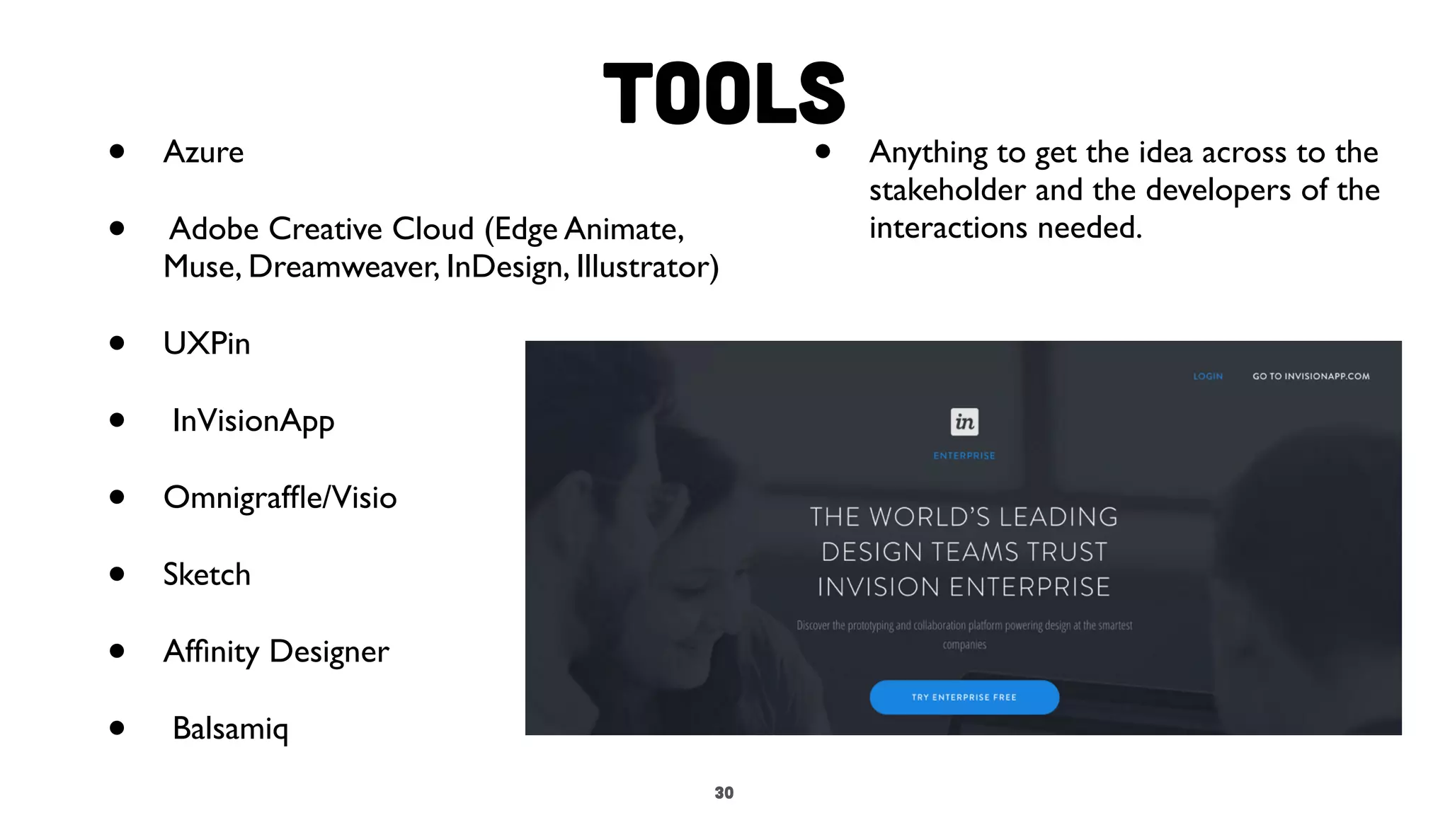 3030
Tools
• Azure
• Adobe Creative Cloud (Edge Animate,
Muse, Dreamweaver, InDesign, Illustrator)
• UXPin
• InVisionApp
• Omnigrafﬂe/Visio
• Sketch
• Afﬁnity Designer
• Balsamiq
• Anything to get the idea across to the
stakeholder and the developers of the
interactions needed.
 
