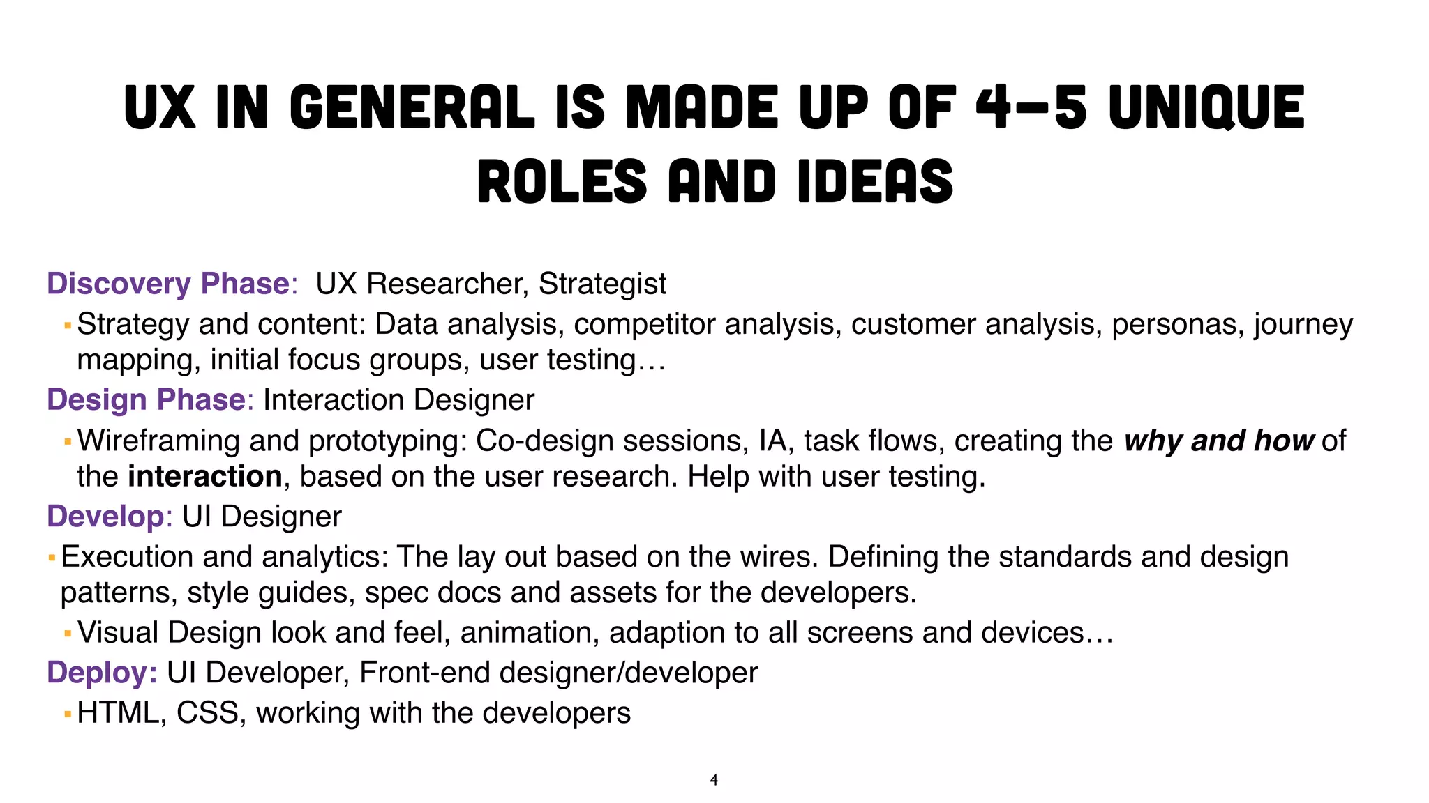 UX in general is made up of 4-5 unique
roles and ideas
Discovery Phase: UX Researcher, Strategist
▪ Strategy and content: Data analysis, competitor analysis, customer analysis, personas, journey
mapping, initial focus groups, user testing…
Design Phase: Interaction Designer
▪ Wireframing and prototyping: Co-design sessions, IA, task flows, creating the why and how of
the interaction, based on the user research. Help with user testing.
Develop: UI Designer
▪Execution and analytics: The lay out based on the wires. Defining the standards and design
patterns, style guides, spec docs and assets for the developers.
▪ Visual Design look and feel, animation, adaption to all screens and devices…
Deploy: UI Developer, Front-end designer/developer
▪ HTML, CSS, working with the developers
4
 