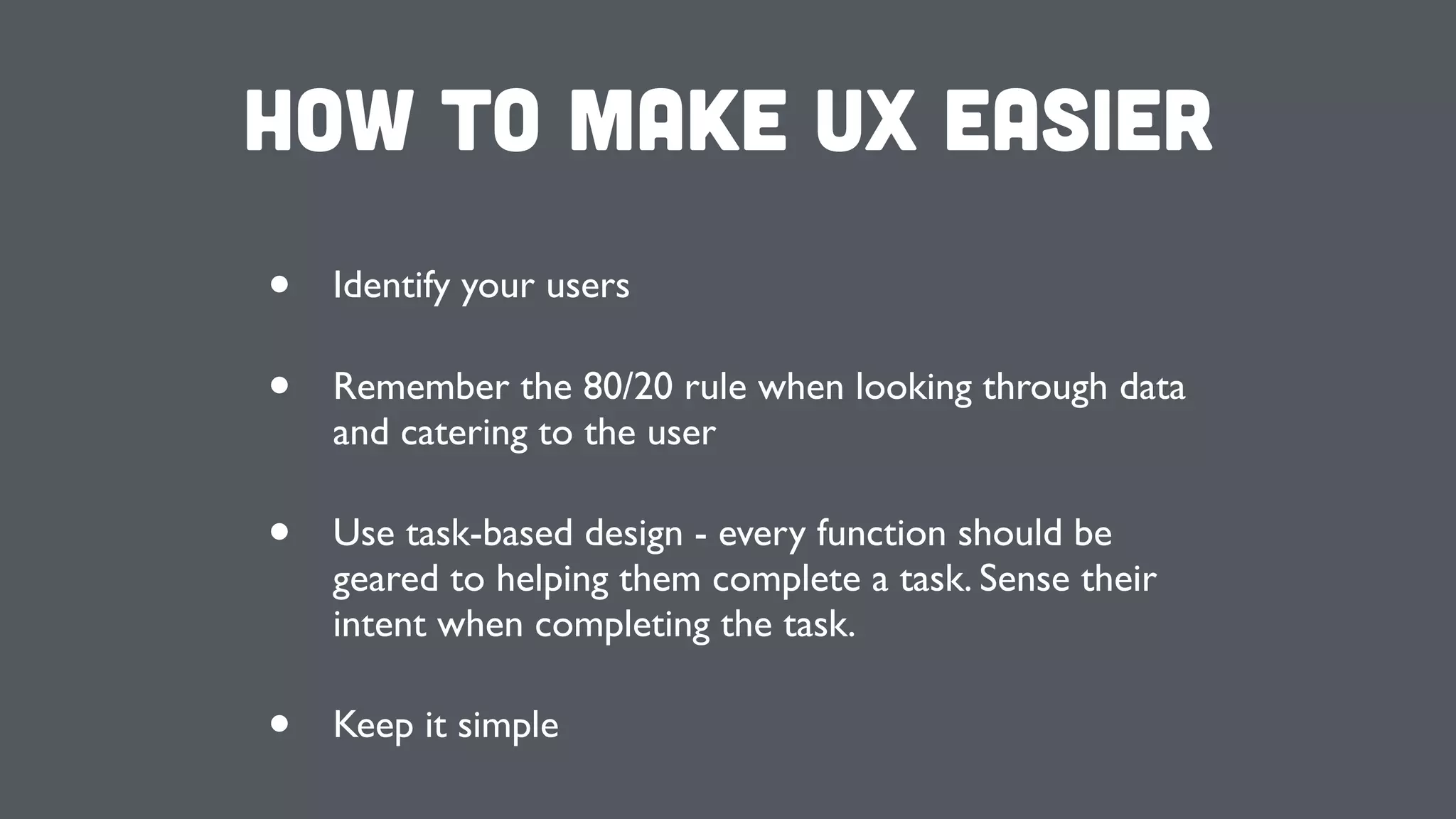 How to make UX Easier
• Identify your users
• Remember the 80/20 rule when looking through data
and catering to the user
• Use task-based design - every function should be
geared to helping them complete a task. Sense their
intent when completing the task.
• Keep it simple
 
