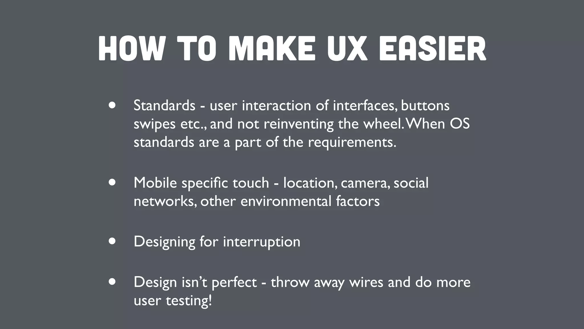 How to make UX Easier
• Standards - user interaction of interfaces, buttons
swipes etc., and not reinventing the wheel.When OS
standards are a part of the requirements.
• Mobile speciﬁc touch - location, camera, social
networks, other environmental factors
• Designing for interruption
• Design isn’t perfect - throw away wires and do more
user testing!
 