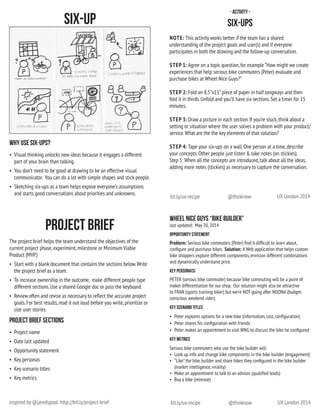 UX London 2014@thinknowbit.ly/ux-recipe
UX London 2014@thinknowbit.ly/ux-recipe
- Activity -
Six-ups
NOTE: This activity works better if the team has a shared
understanding of the project goals and user(s) and if everyone
participates in both the drawing and the follow-up conversation.
STEP 1: Agree on a topic question,for example “How might we create
experiences that help serious bike commuters (Peter) evaluate and
purchase bikes at Wheel Nice Guys?”
STEP 2: Fold an 8.5”x11”piece of paper in half longways and then
fold it in thirds.Unfold and you’ll have six sections.Set a timer for 15
minutes.
STEP 3: Draw a picture in each section.If you’re stuck,think about a
setting or situation where the user solves a problem with your product/
service.What are the the key elements of that solution?
STEP 4: Tape your six-ups on a wall.One person at a time,describe
your concepts.Other people just listen & take notes (on stickies).
Step 5: When all the concepts are introduced,talk about all the ideas,
adding more notes (stickies) as necessary to capture the conversation.
The project brief helps the team understand the objectives of the
current project phase,experiment,milestone or Minimum Viable
Product (MVP.)
•	 Start with a blank document that contains the sections below.Write
the project brief as a team.  
•	 To increase ownership in the outcome,  make different people type
different sections.Use a shared Google doc or pass the keyboard.
•	 Review often and revise as necessary to reflect the accurate project
goals.For best results,read it out loud before you write,prioritize or
size user stories.
project brief SECTIONS
•	 Project name
•	 Date last updated
•	 Opportunity statement
•	 Key personas
•	 Key scenario titles
•	 Key metrics
Wheel Nice Guys “Bike Builder”
last updated:  May 30,2014
Opportunity Statement
Problem: Serious bike commuters (Peter) find it difficult to learn about,
configure and purchase bikes.  Solution: A Web application that helps custom
bike shoppers explore different components,envision different combinations
and dynamically understand price.
Key Persona(S)
PETER (serious bike commuter) because bike commuting will be a point of
maket differentiation for our shop.  Our solution might also be attractive
to FRAN (sports training biker) but we’re NOT going after NOONA (budget-
conscious weekend rider).
Key Scenario Titles
•	 Peter explores options for a new bike (information,cost,configuration)
•	 Peter shares his configuration with friends
•	 Peter makes an appointment to visit WNG to discuss the bike he configured
Key Metrics
Serious bike commuters who use the bike builder will:
•	 Look up info and change bike components in the bike builder (engagement)
•	 “Like”the bike builder and share bikes they configured in the bike builder
(market intelligence,virality)
•	 Make an appointment to talk to an advisor (qualified leads)
•	 Buy a bike (revenue)   
Why use six-ups?
•	 Visual thinking unlocks new ideas because it engages a different
part of your brain than talking.
•	 You don’t need to be good at drawing to be an effective visual
communicator.  You can do a lot with simple shapes and stick people.
•	 Sketching six-ups as a team helps expose everyone’s assumptions
and starts good conversations about priorities and unknowns.
Project BRief
Six-up
inspired by @jaredspool: http://bit.ly/project-brief
 