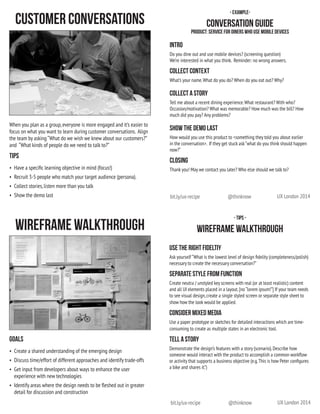 UX London 2014@thinknowbit.ly/ux-recipe
UX London 2014@thinknowbit.ly/ux-recipe
- Tips -
Wireframe Walkthrough
Use the right fideltiy
Ask yourself “What is the lowest level of design fidelity (completeness/polish)
necessary to create the necessary conversation?”
Separate style from function
Create neutra / unstyled key screens with real (or at least realistic) content
and all UI elements placed in a layout.[no “lorem ipsum!”] If your team needs
to see visual design,create a single styled screen or separate style sheet to
show how the look would be applied.
Consider mixed media
Use a paper prototype or sketches for detailed interactions which are time-
consuming to create as multiple states in an electronic tool.
tell a story
Demonstrate the design’s features with a story (scenario).Describe how
someone would interact with the product to accomplish a common workflow
or activity that supports a business objective (e.g.This is how Peter configures
a bike and shares it.”)  
- Example-
Conversation Guide
Product: service for diners who use mobile devices
Intro
Do you dine out and use mobile devices? (screening question)
We’re interested in what you think.  Reminder: no wrong answers.
Collect Context
What’s your name.What do you do? When do you eat out? Why?
Collect a Story
Tell me about a recent dining experience.What restaurant? With who?
Occasion/motivation? What was memorable? How much was the bill? How
much did you pay? Any problems?
Show the Demo Last
How would you use this product to <something they told you about earlier
in the conversation>.  If they get stuck ask“what do you think should happen
now?”
closing
Thank you! May we contact you later? Who else should we talk to?
Goals
•	 Create a shared understanding of the emerging design
•	 Discuss time/effort of different approaches and identify trade-offs
•	 Get input from developers about ways to enhance the user
experience with new technologies
•	 Identify areas where the design needs to be fleshed out in greater
detail for discussion and construction
Wireframe Walkthrough
When you plan as a group,everyone is more engaged and it’s easier to
focus on what you want to learn during customer conversations.  Align
the team by asking “What do we wish we knew about our customers?”  
and  “What kinds of people do we need to talk to?”
Tips
•	 Have a specific learning objective in mind (focus!)
•	 Recruit 3-5 people who match your target audience (persona).
•	 Collect stories,listen more than you talk
•	 Show the demo last
Customer Conversations
 