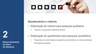 Desenvolvimento
do plano
de pesquisa
2 • Elaboração de questionário para pesquisa quantitativa
 Tópicos ou perguntas totalmente abertas
 Perguntas em ordem lógica e sequêncial, recomenda-se a mínima utilização
de perguntas abertas
Questionários e roteiros
• Elaboração de roteiros para pesquisa qualitativa
 