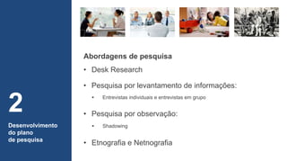 • Pesquisa por levantamento de informações:
Desenvolvimento
do plano
de pesquisa
2 • Pesquisa por observação:
 Entrevistas individuais e entrevistas em grupo
 Shadowing
• Etnografia e Netnografia
Abordagens de pesquisa
• Desk Research
 