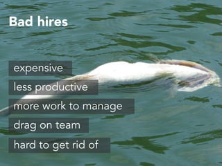 Bad hires 
expensive 
less productive 
more work to manage 
drag on team 
hard to get rid of 
 