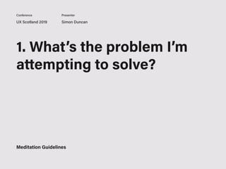 UX Scotland 2019 Simon Duncan
Conference Presenter
1. What’s the problem I’m
attempting to solve?
2. What’s a potential
solution for it?
What are my next steps to
solving it?
Meditation Guidelines
 