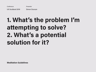 UX Scotland 2019 Simon Duncan
Conference Presenter
1. What’s the problem I’m
attempting to solve?
2. What’s a potential
solution for it?
3. What are my next steps
to solving it?
Meditation Guidelines
 