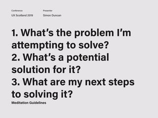 UX Scotland 2019 Simon Duncan
Conference Presenter
1. What’s the problem I’m
attempting to solve?
2. What’s a potential
solution for it?
3. What are my next steps
to solving it?
Meditation Guidelines
 