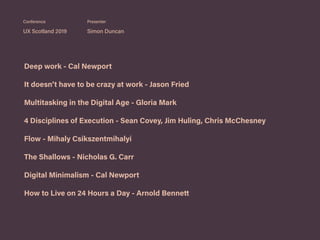 Deep work - Cal Newport
It doesn’t have to be crazy at work - Jason Fried
Multitasking in the Digital Age - Gloria Mark
4 Disciplines of Execution - Sean Covey, Jim Huling, Chris McChesney
Flow - Mihaly Csikszentmihalyi
The Shallows - Nicholas G. Carr
Digital Minimalism - Cal Newport
How to Live on 24 Hours a Day - Arnold Bennett
UX Scotland 2019 Simon Duncan
Conference Presenter
 