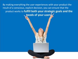 By making everything the user experiences with your product the
result of a conscious, explicit decision, you can ensure that the
product works to fulfill both your strategic goals and the
needs of your users.
 