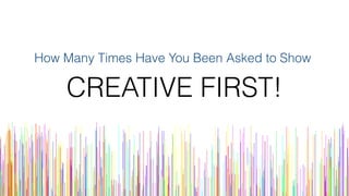 How Many Times Have You Been Asked to Show
CREATIVE FIRST!
 