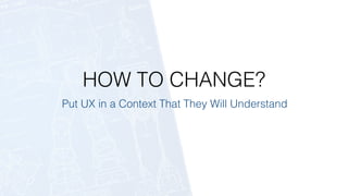 HOW TO CHANGE?
Put UX in a Context That They Will Understand
 