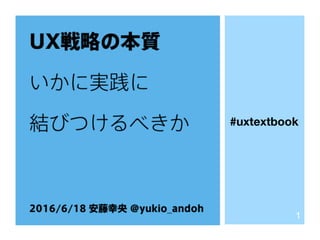 UX戦略の本質
いかに実践に
結びつけるべきか
2016/6/18 安藤幸央 @yukio_andoh
1
#UXDtextbook
 