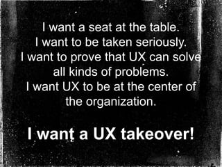 I want a seat at the table.
    I want to be taken seriously.
I want to prove that UX can solve
        all kinds of problems.
  I want UX to be at the center of
           the organization.

 I want a UX takeover!
 