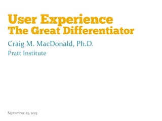 User Experience
The Great Differentiator
Craig	
  M.	
  MacDonald,	
  Ph.D.	
  
Pratt	
  Institute	
  
September	
  25,	
  2015	
  
 
