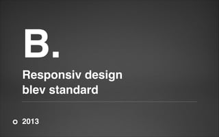 B.!
Responsiv design!
blev standard
2013

 