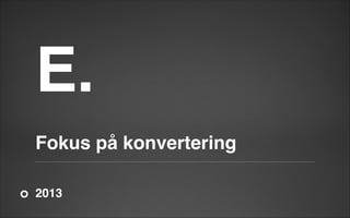 E.

!

!

Fokus på konvertering
2013

 
