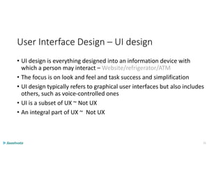 User Interface Design – UI design
• UI design is everything designed into an information device with
which a person may interact – Website/refrigerator/ATM
• The focus is on look and feel and task success and simplification
• UI design typically refers to graphical user interfaces but also includes
others, such as voice-controlled ones
• UI is a subset of UX ~ Not UX
• An integral part of UX ~ Not UX
11
 