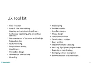UX Tool kit
• Field research
• Face to face interviewing
• Creation and administering of tests
• Gathering, organizing, and presenting
statistics
• Documentation of personas and findings
• Product design
• Feature writing
• Requirement writing
• Graphic arts
• Interaction design
• Information Architecture
• Usability
• Prototyping
• Interface layout
• Interface design
• Visual design
• Taxonomy creation
• Terminology creation
• Copy writing
• Presentation and speaking
• Working tightly with programmers
• Brainstorm coordination
• Company culture evangelism
• Communication to stakeholders
13
 