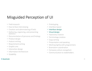 Misguided Perception of UI
• Field research
• Face to face interviewing
• Creation and administering of tests
• Gathering, organizing, and presenting
statistics
• Documentation of personas and findings
• Product design
• Feature writing
• Requirement writing
• Graphic arts
• Interaction design
• Information Architecture
• Usability
• Prototyping
• Interface layout
• Interface design
• Visual design
• Taxonomy creation
• Terminology creation
• Copy writing
• Presentation and speaking
• Working tightly with programmers
• Brainstorm coordination
• Company culture evangelism
• Communication to stakeholders
14
 