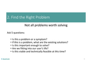 2. Find the Right Problem
Not all problems worth solving
Ask 5 questions:
• Is this a problem or a symptom?
• If this is a problem, what are the existing solutions?
• Is this important enough to solve?
• Are we fitting into our user’s life?
• Is this viable and technically feasible at this time?
25
 