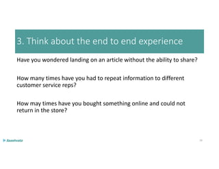 3. Think about the end to end experience
Have you wondered landing on an article without the ability to share?
How many times have you had to repeat information to different
customer service reps?
How may times have you bought something online and could not
return in the store?
29
 