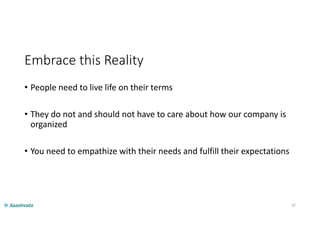 Embrace this Reality
• People need to live life on their terms
• They do not and should not have to care about how our company is
organized
• You need to empathize with their needs and fulfill their expectations
32
 
