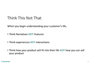 Think This Not That
When you begin understanding your customer’s life,
• Think Narratives NOT Features
• Think experiences NOT interactions
• Think how your product will fit into their life NOT how you can sell
your product
33
 