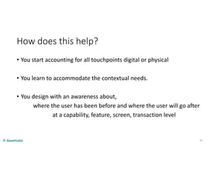 How does this help?
• You start accounting for all touchpoints digital or physical
• You learn to accommodate the contextual needs.
• You design with an awareness about,
where the user has been before and where the user will go after
at a capability, feature, screen, transaction level
34
 
