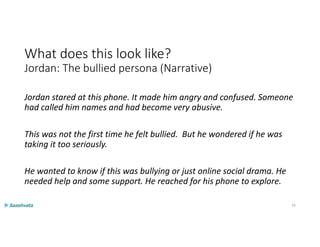 What does this look like?
Jordan: The bullied persona (Narrative)
Jordan stared at this phone. It made him angry and confused. Someone
had called him names and had become very abusive.
This was not the first time he felt bullied. But he wondered if he was
taking it too seriously.
He wanted to know if this was bullying or just online social drama. He
needed help and some support. He reached for his phone to explore.
35
 
