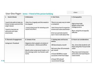 User One Pager: Jenna – Friend of the person bullying
<Date>
6. Context of Use
Happens when people are alone or
with someone - Online and offline
Mostly when using social media or in
the evenings when my friends walk
home.
5. Channels of engagement:
Instagram, Facebook
2.Motivation
I this it is a tragedy and this needs to
be stopped
:I want to feel proud for standing up for
myself and others.
1. Goals & Needs
I want to be able to help my
friend to take control of his
anger issues
I want to become an
advocate and raise
awareness
3. Pain Points
There is no easy way to make
a complaint.
I don’t know how to organize
events and raise awareness
Even our parents need to
learn how to talk about this.
4. Demographics
High school kids
Middle school kids
College juniors
Boys and girls are equally
affected
8. Future use considerations
Yes, Jenns like students will
keep using this if we provide
value.
They may want to become
advocates and need help to
raise events
7. Existing data and Success
metrics
100 downloads a month
Not more than 20 uninstalls
per month
At least 50/100 to create
accounts in the first 5 days.
At least 10% should
recommend the app 47
 