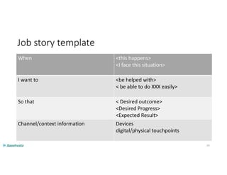 Job story template
When <this happens>
<I face this situation>
I want to <be helped with>
< be able to do XXX easily>
So that < Desired outcome>
<Desired Progress>
<Expected Result>
Channel/context information Devices
digital/physical touchpoints
65
 