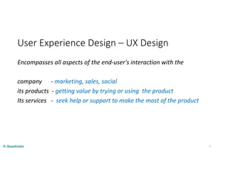 User Experience Design – UX Design
Encompasses all aspects of the end-user's interaction with the
company - marketing, sales, social
its products - getting value by trying or using the product
Its services - seek help or support to make the most of the product
9
 