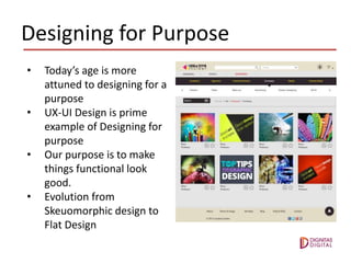 Designing for Purpose
• Today’s age is more
attuned to designing for a
purpose
• UX-UI Design is prime
example of Designing for
purpose
• Our purpose is to make
things functional look
good.
• Evolution from
Skeuomorphic design to
Flat Design
 