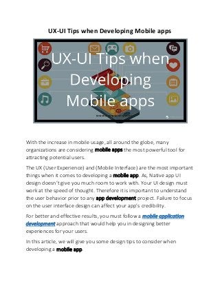 UX-UI Tips when Developing Mobile apps
With the increase in mobile usage, all around the globe, many
organizations are considering mobile apps the most powerful tool for
attracting potential users.
The UX (User Experience) and (Mobile Interface) are the most important
things when it comes to developing a mobile app. As, Native app UI
design doesn’t give you much room to work with. Your UI design must
work at the speed of thought. Therefore it is important to understand
the user behavior prior to any app development project. Failure to focus
on the user interface design can affect your app’s credibility.
For better and effective results, you must follow a mobile application
development approach that would help you in designing better
experiences for your users.
In this article, we will give you some design tips to consider when
developing a mobile app.
 