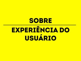 sobre 
ExperiÊNCIA do 
usuário 
 