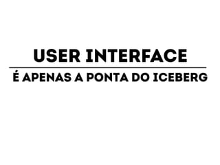 USER INTERFACE 
É apenas a ponta do iceberg 
 