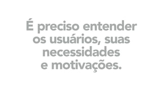É preciso entender
os usuários, suas
necessidades
e motivações.
 