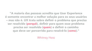 "A maioria das pessoas acredita que User Experience
é somente encontrar a melhor solução para os seus usuários
– mas não é. UX trata sobre deﬁnir o problema que precisa
ser resolvido (porquê), deﬁnir para quem esse problema
precisa ser resolvido (quem) e deﬁnir o caminho
que deve ser percorrido para resolvê-lo (como)."
Whitney Hess
 
