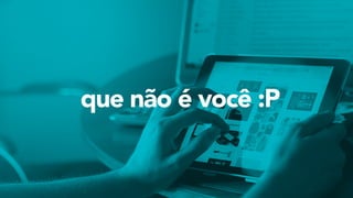 que não é você :P
 