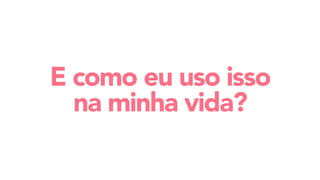 E como eu uso isso
na minha vida?
 