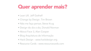 • Lean UX. Jeff Gothelf
• Change by Design. Tim Brown
• Não me faça pensar, Steve Krug
• Design do dia a dia, Donald Norman
• About Face 3, Alan Cooper
• Blog Arquitetura de Informação
• Hack Design - www.hackdesign.org
• Resource Cards - www.resourcecards.com
Quer aprender mais?
 