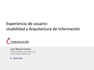 Experiencia de usuario: 
Usabilidad y Arquitectura de Información



  Juan Manuel Carraro
  carrarojm@ccomunicacion.com
  www.ccomunicacion.com

     @carrarojm
 