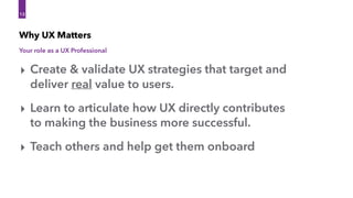Why UX Matters
13
13
‣ Create & validate UX strategies that target and
deliver real value to users.
‣ Learn to articulate how UX directly contributes 
to making the business more successful.
‣ Teach others and help get them onboard
Your role as a UX Professional
 