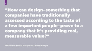 “How can design—something that
companies have traditionally
assessed according to the taste of
a few important people—prove to a
company that it’s providing real,
measurable value?”
Ben Newton - Product Manager and Growth Strategist
15
 